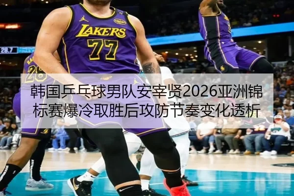 韩国乒乓球男队安宰贤2026亚洲锦标赛爆冷取胜后攻防节奏变化透析