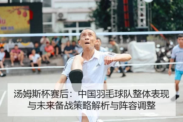 汤姆斯杯赛后：中国羽毛球队整体表现与未来备战策略解析与阵容调整