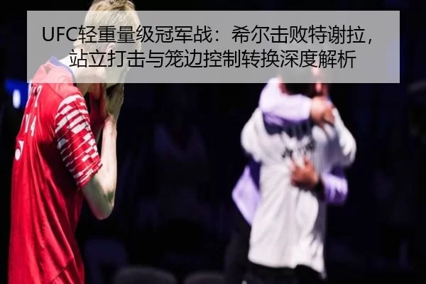 UFC轻重量级冠军战：希尔击败特谢拉，站立打击与笼边控制转换深度解析
